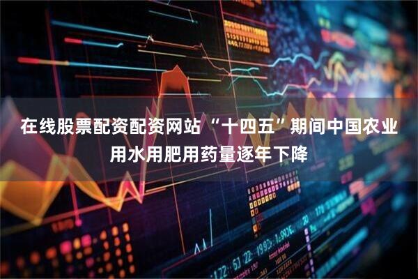 在线股票配资配资网站 “十四五”期间中国农业用水用肥用药量逐年下降