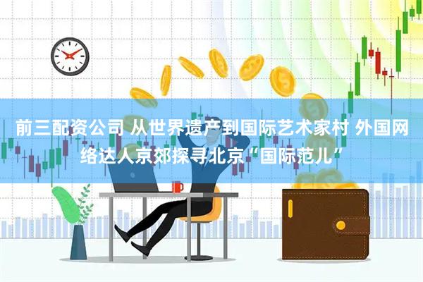 前三配资公司 从世界遗产到国际艺术家村 外国网络达人京郊探寻北京“国际范儿”