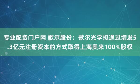 专业配资门户网 歌尔股份：歌尔光学拟通过增发5.3亿元注册资本的方式取得上海奥来100%股权