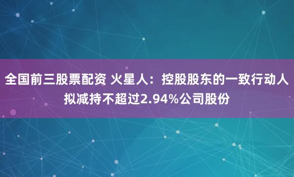 全国前三股票配资 火星人：控股股东的一致行动人拟减持不超过2.94%公司股份