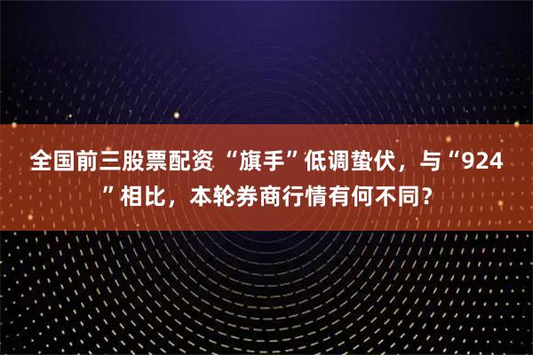 全国前三股票配资 “旗手”低调蛰伏，与“924”相比，本轮券商行情有何不同？
