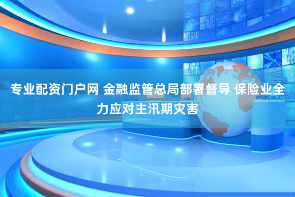 专业配资门户网 金融监管总局部署督导 保险业全力应对主汛期灾害