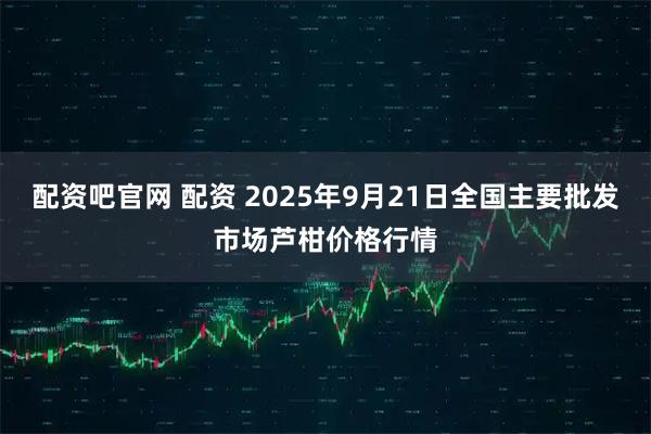 配资吧官网 配资 2025年9月21日全国主要批发市场芦柑价格行情