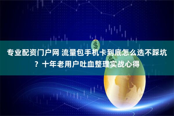 专业配资门户网 流量包手机卡到底怎么选不踩坑？十年老用户吐血整理实战心得
