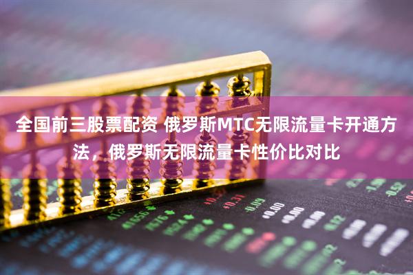 全国前三股票配资 俄罗斯MTC无限流量卡开通方法，俄罗斯无限流量卡性价比对比